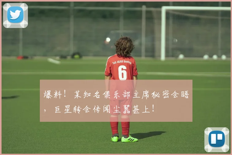 爆料!某知名俱乐部主席秘密会晤,巨星转会传闻尘嚣甚上!