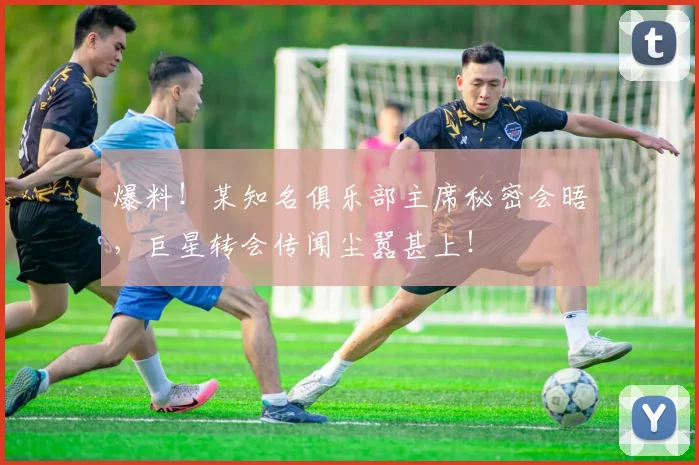 爆料!某知名俱乐部主席秘密会晤,巨星转会传闻尘嚣甚上!