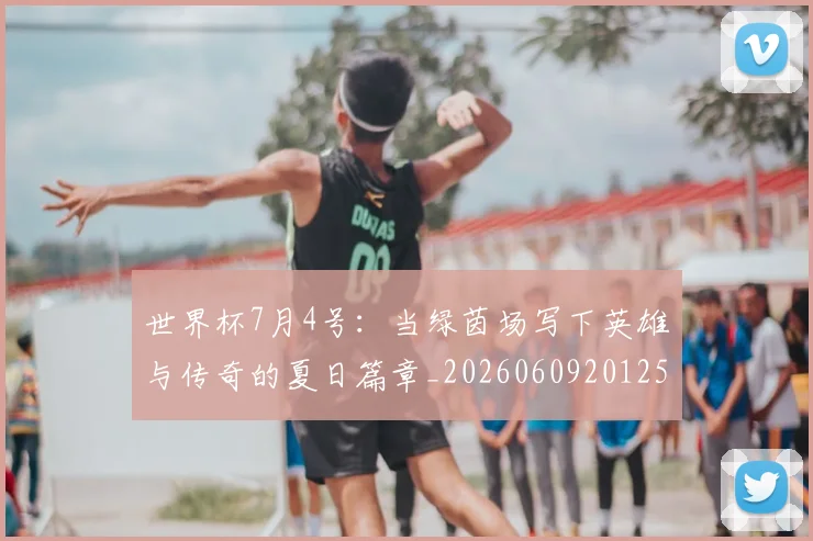 世界杯7月4号：当绿茵场写下英雄与传奇的夏日篇章_20260609201250