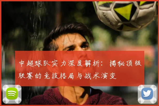 中超球队实力深度解析:揭秘顶级联赛的竞技格局与战术演变