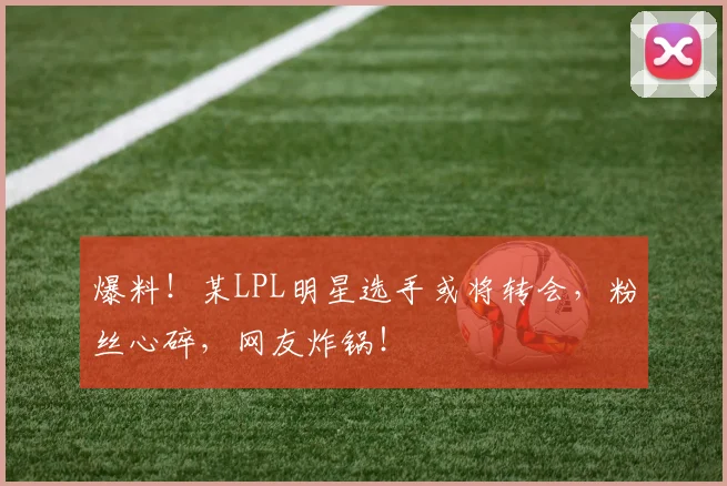 爆料!某LPL明星选手或将转会,粉丝心碎,网友炸锅!