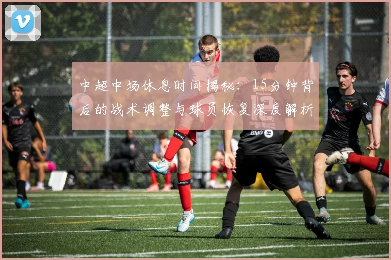 中超中场休息时间揭秘:15分钟背后的战术调整与球员恢复深度解析