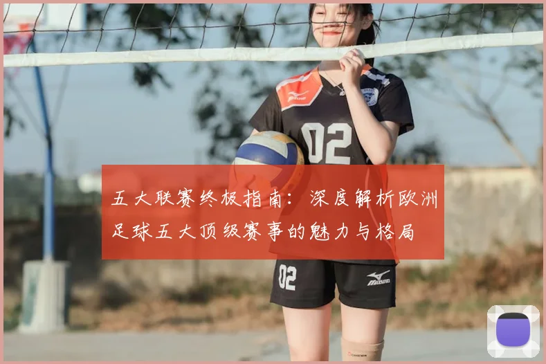 五大联赛终极指南:深度解析欧洲足球五大顶级赛事的魅力与格局