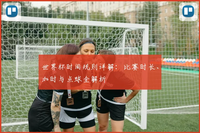 世界杯时间规则详解:比赛时长、加时与点球全解析