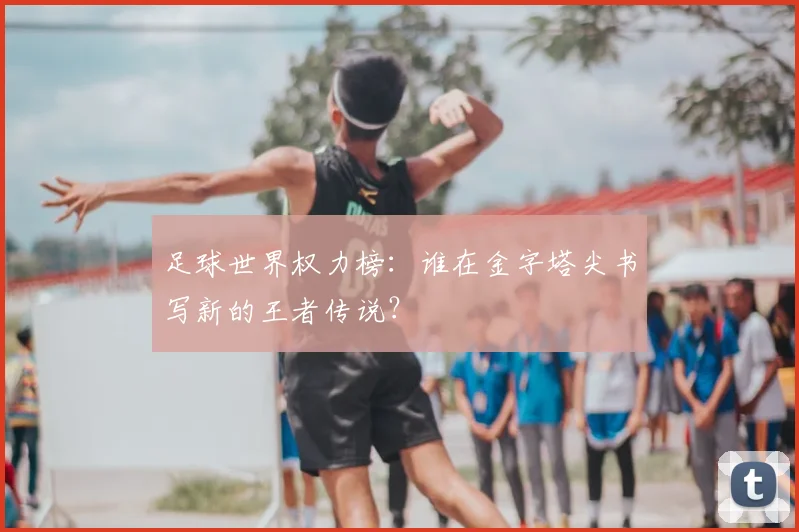 足球世界权力榜：谁在金字塔尖书写新的王者传说？