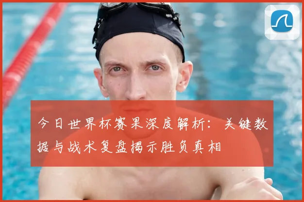 今日世界杯赛果深度解析:关键数据与战术复盘揭示胜负真相