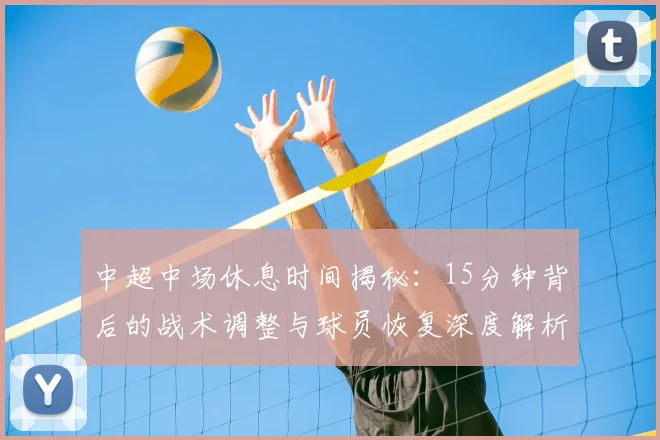 中超中场休息时间揭秘:15分钟背后的战术调整与球员恢复深度解析